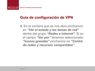 Área de Tecnología y comunicaciones

Guía de configuración de VPN
2. En la ventana que se nos abre pinchamos
en “Ver el estado y las tareas de red”
dentro del grupo “Redes e internet”. Si en
el campo “Ver por” tenemos seleccionado
“Iconos grandes” pinchamos en “Centro
de redes y recursos compartidos”

Albacete 2013

 