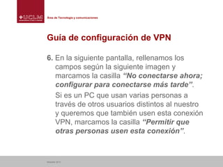 Área de Tecnología y comunicaciones

Guía de configuración de VPN
6. En la siguiente pantalla, rellenamos los
campos según la siguiente imagen y
marcamos la casilla “No conectarse ahora;
configurar para conectarse más tarde”.
Si es un PC que usan varias personas a
través de otros usuarios distintos al nuestro
y queremos que también usen esta conexión
VPN, marcamos la casilla “Permitir que
otras personas usen esta conexión”.

Albacete 2013

 