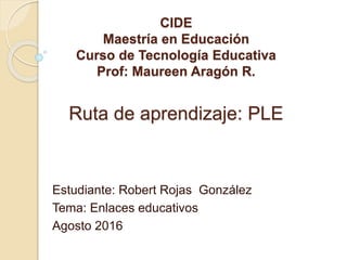 CIDE
Maestría en Educación
Curso de Tecnología Educativa
Prof: Maureen Aragón R.
Ruta de aprendizaje: PLE
Estudiante: Robert Rojas González
Tema: Enlaces educativos
Agosto 2016
 