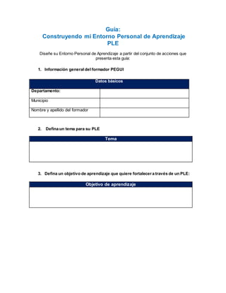 Guía:
Construyendo mí Entorno Personal de Aprendizaje
PLE
Diseñe su Entorno Personal de Aprendizaje a partir del conjunto de acciones que
presenta esta guía:
1. Información general del formador PEGUI
Datos básicos
Departamento:
Municipio
Nombre y apellido del formador
2. Defina un tema para su PLE
Tema
3. Defina un objetivo de aprendizaje que quiere fortalecera través de un PLE:
Objetivo de aprendizaje
 