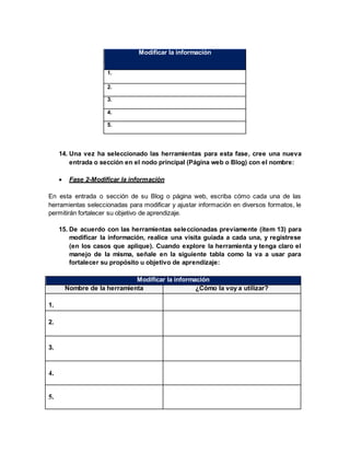 Modificar la información
1.
2.
3.
4.
5.
14. Una vez ha seleccionado las herramientas para esta fase, cree una nueva
entrada o sección en el nodo principal (Página web o Blog) con el nombre:
 Fase 2-Modificar la información
En esta entrada o sección de su Blog o página web, escriba cómo cada una de las
herramientas seleccionadas para modificar y ajustar información en diversos formatos, le
permitirán fortalecer su objetivo de aprendizaje.
15. De acuerdo con las herramientas seleccionadas previamente (ítem 13) para
modificar la información, realice una visita guiada a cada una, y regístrese
(en los casos que aplique). Cuando explore la herramienta y tenga claro el
manejo de la misma, señale en la siguiente tabla como la va a usar para
fortalecer su propósito u objetivo de aprendizaje:
Modificar la información
Nombre de la herramienta ¿Cómo la voy a utilizar?
1.
2.
3.
4.
5.
 