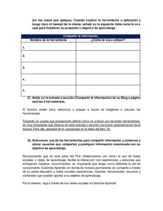 (en los casos que aplique). Cuando explore la herramienta o aplicación y
tenga claro el manejo de la misma, señale en la siguiente tabla como la va a
usar para fortalecer su propósito u objetivo de aprendizaje:
Compartir la información
Nombre de la herramienta ¿Cómo la voy a utilizar?
1.
2.
3.
4.
5.
21. Anide en la entrada o sección (Compartir la información) de su Blog o página
web las 5 herramientas.
El término anidar hace referencia a enlazar a través de imágenes o vínculos las
herramientas.
Teniendo en cuenta que previamente definió cómo va a hacer uso de estas herramientas,
es muy importante que ofrezca en esta entrada o sección una breve caracterización de la
misma. Para ello, apóyese de lo consignado en la tabla del ítem 20.
22. Seleccione una de las herramientas para compartir información y comience a
ubicar usuarios que compartan y publiquen información relacionada con su
objetivo de aprendizaje.
Reconociendo que en esta parte del PLE (Relacionarse con otros) el uso de redes
sociales y redes de aprendizaje, facilita la interacción con experiencias y personas que
enriquecen nuestros conocimientos, es importante que tenga como referente la red de
conocimiento Colombia Aprende, en donde de manera permanente se comparte a través
de su portal educativo y redes sociales experiencias, historias, herramientas, recursos y
contenidos que pueden aportar a su objetivo de aprendizaje.
Por lo anterior, siga a través de sus redes sociales a Colombia Aprende:
 