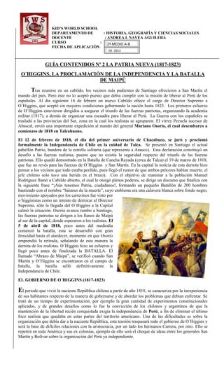 KID’S WORLD SCHOOL
DEPARTAMENTO DE : HISTORIA, GEOGRAFÌA Y CIENCIAS SOCIALES
DOCENTE : ANDREA I. NAVEA AGUILERA
CURSO :
FECHA DE APLICACIÒN
GUÍA CONTENIDOS Nº 2 LA PATRIA NUEVA (1817-1823)
O´HIGGINS, LA PROCLAMACIÓN DE LA INDEPENDENCIA Y LA BATALLA
DE MAIPÚ
Tras reunirse en un cabildo, los vecinos más pudientes de Santiago ofrecieron a San Martín el
mando del país. Pero éste no lo aceptó puesto que debía cumplir con la misión de liberar al Perú de los
españoles. Al día siguiente 16 de febrero un nuevo Cabildo ofrece el cargo de Director Supremo a
O´Higgins, que aceptó sin mayores condiciones gobernando la nación hasta 1823. Los primeros esfuerzo
de O´Higgins estuvieron dirigidos a asegurar el triunfo de las fuerzas patriotas, organizando la academia
militar (1817), a demás de organizar una escuadra para liberar al Perú. La Guerra con los españoles se
trasladó a las provincias del Sur, zona en la cual los realistas se agruparon. El virrey Pezuela sucesor de
Abascal, envió una importante expedición al mando del general Mariano Osorio, el cual desembarco a
comienzos de 1818 en Talcahuano.
El 12 de febrero de 1818, el día del primer aniversario de Chacabuco, se juró y proclamó
formalmente la Independencia de Chile en la cuidad de Talca. Se presentó en Santiago el actual
pabellón Patrio, bandera de la estrella solitaria (que representa a Arauco). Esta declaración constituyó un
desafío a las fuerzas realistas, puesto que no existía la seguridad respecto del triunfo de las fuerzas
patriotas. Ello quedó demostrado en la Batalla de Cancha Rayada (cerca de Talca) el 19 de marzo de 1818,
que fue un revés para las fuerzas de O´Higgins y San Martín. En la capital la noticia de esta derrota hizo
pensar a los vecinos que todo estaba perdido, pues llegó el rumor de que ambos próceres habían muerto, el
jefe chileno solo tuvo una herida en el brazo). Con el objetivo de reanimar a la población Manuel
Rodríguez llamó a Cabildo abierto, el cual le otorgó plenos poderes, se dirige un discurso que finaliza con
la siguiente frase “¡Aún tenemos Patria, ciudadanos!, formando un pequeño Batallón de 200 hombres
bautizado con el nombre “húsares de la muerte”, cuyo emblema era una calavera blanca sobre fondo negro,
movimiento apoyados por los carrerinos fue visto por
o´higginistas como un intento de derrocar al Director
Supremo, sólo la llegada del O´Higgins a la Capital
calmó la situación. Osorio avanza rumbo a Santiago,
las fuerzas patriotas se dirigen a los llanos de Maipú
al sur de la capital, donde esperaron a los realistas. El
5 de abril de 1818, poco antes del mediodía
comenzó la batalla, esta se desarrolló con gran
ferocidad hasta el atardecer, momento en que Osorio
emprendió la retirada, señalando de esta manera la
derrota de los realistas. O´Higgins hizo un esfuerzo y
llegó poco antes de finalizada la BATALLA. El
llamado “Abrazo de Maipú”, se verificó cuando San
Martín y O´Higgins se encontraron en el campo de
batalla, la batalla selló definitivamente la
Independencia de Chile.
EL GOBIERNO DE O´HIGGINS (1817-1823)
El periodo que vivió la naciente República chilena a partir de año 1818, se caracteriza por la inexperiencia
de sus habitantes respecto de la manera de gobernarse y de abordar los problemas que debían enfrentar. Se
trató de un tiempo de experimentación, por ejemplo la gran cantidad de experimentos constitucionales
aplicados, y de grandes desafíos como lo fue la convicción de los chilenos y argentinos de que la
mantención de la libertad recién conquistada exigía la independencia de Perú, a fin de eliminar el último
foco realista que quedaba en estas partes del territorio americano. Una de las dificultades es sobre la
organización que debía dar a la naciente República, esta tensión traspasará todo el gobierno de O´Higgins y
será la base de difíciles relaciones con la aristocracia, por un lado los hermanos Carrera, por otro. Ello se
repetirá en toda América y sus ex colonias, ejemplo de ello será el choque de ideas entre los generales San
Martín y Bolívar sobre la organización del Perú ya independiente.
2º MEDIO A-B
-05 -2013
 