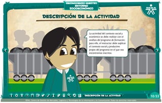 reconociendo nuestro

entorno
socioeconómico

Descripción de la actividad
La actividad del contexto social y
económico se debe realizar con el
análisis del programa de formación;
para ello, el instructor debe explicar
el contexto social y productivo
propio del programa en el que nos
encontramos inscritos.

descripción de la actividad
SENA, Centro de Gestión de Mercados, Logística y Tecnologías de la Información y la Comunicación.Todos los derechos reservados

10 /33

 