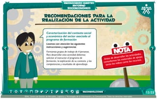 reconociendo nuestro

entorno
socioeconómico

Recomendaciones para la
realización de la actividad
Caracterización del contexto social
y económico del sector asociado al
programa de formación
Leamos con atención las siguientes
instrucciones y sugerencias
Formamos grupos de trabajo de 4 personas.
Para desarrollar esta actividad debemos
solicitar al instructor el programa de
formación, la explicación de su contexto, y las
competencias y resultados de aprendizaje.

Nota

idades,
ar las activ apoyo;
esarroll
Antes de d s los materiales de rsos.
o
u
consultem videos como los rec
tanto los

recomendaciones
SENA, Centro de Gestión de Mercados, Logística y Tecnologías de la Información y la Comunicación.Todos los derechos reservados

13 /33

 