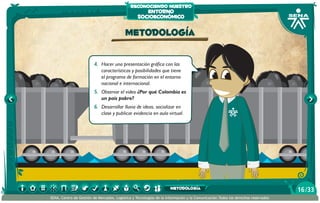 reconociendo nuestro

entorno
socioeconómico

Metodología
4.	 Hacer una presentación gráfica con las
características y posibilidades que tiene
el programa de formación en el entorno
nacional e internacional.
5.	 Observar el video ¿Por qué Colombia es
un país pobre?
6.	 Desarrollar lluvia de ideas, socializar en
clase y publicar evidencia en aula virtual.

metodología
SENA, Centro de Gestión de Mercados, Logística y Tecnologías de la Información y la Comunicación.Todos los derechos reservados

16 /33

 