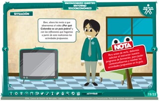 reconociendo nuestro

entorno
socioeconómico

situación
Bien, ahora les invito a que
observemos el video ¿Por qué
Colombia es un país pobre? y
con las reflexiones que hagamos
a partir de este realicemos las
actividades propuestas.

Nota

mos
rlo, debe stro
es de ve
e
Pero ant al instructor nu a poder
r
solicitar formación, pa er las
a de
solv
program tualizarnos y re en la guía.
contex s propuestas
de
activida

actividad
SENA, Centro de Gestión de Mercados, Logística y Tecnologías de la Información y la Comunicación.Todos los derechos reservados

19 /33

 