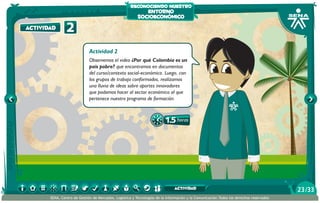 reconociendo nuestro

actividad

entorno
socioeconómico

2
Actividad 2

Observemos el video ¿Por qué Colombia es un
país pobre? que encontramos en documentos
del curso/contexto social-económico. Luego, con
los grupos de trabajo conformados, realizamos
una lluvia de ideas sobre aportes innovadores
que podamos hacer al sector económico al que
pertenece nuestro programa de formación.

1.5 horas

actividad
SENA, Centro de Gestión de Mercados, Logística y Tecnologías de la Información y la Comunicación.Todos los derechos reservados

23 /33

 