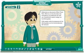 reconociendo nuestro

actividad

2

entorno
socioeconómico

Elaboremos un documento (Word, Power
Point, Pdf, etc.) con las dos ideas más
innovadoras y la justificación de cada
una. Socialicemos nuestro trabajo con
los demás grupos.
Cada equipo evalúa las propuestas de los
demás grupos con las recomendaciones
del instructor.

actividad
SENA, Centro de Gestión de Mercados, Logística y Tecnologías de la Información y la Comunicación.Todos los derechos reservados

24 /33

 