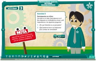 reconociendo nuestro

actividad

3

entorno
socioeconómico

Actividad 3
Participación en el foro
Con base en el video, participemos en el
foro dispuesto en la plataforma virtual, y allí
respondamos a las siguientes preguntas:

1.	 ¿Por qué Colombia es un país pobre?

Nota

ención,
ra interv nión de
e nuest
i
demás d comentar la op eros.
A
añ
s
debemo nuestros comp
uno de

2.	 ¿Qué podemos hacer sus habitantes
para cambiar de mentalidad?

1.5 horas

actividad
SENA, Centro de Gestión de Mercados, Logística y Tecnologías de la Información y la Comunicación.Todos los derechos reservados

25 /33

 