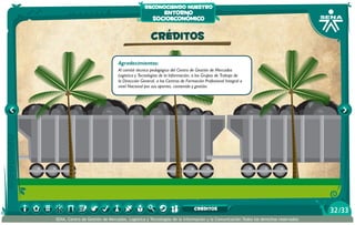 reconociendo nuestro

entorno
socioeconómico

CRÉDITOS
Agradecimientos:
Al comité técnico pedagógico del Centro de Gestión de Mercados
Logística y Tecnologías de la Información, a los Grupos de Trabajo de
la Dirección General, a los Centros de Formación Profesional Integral a
nivel Nacional por sus aportes, contenido y gestión.

CRÉDITOS
SENA, Centro de Gestión de Mercados, Logística y Tecnologías de la Información y la Comunicación.Todos los derechos reservados

32 /33

 