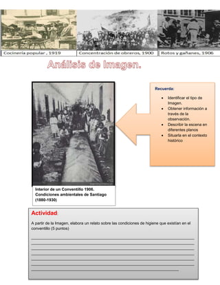 Interior de un Conventillo 1906.
Condiciones ambientales de Santiago
(1880-1930)
Actividad:
A partir de la Imagen, elabora un relato sobre las condiciones de higiene que existían en el
conventillo (5 puntos)
__________________________________________________________________________
__________________________________________________________________________
__________________________________________________________________________
__________________________________________________________________________
__________________________________________________________________________
__________________________________________________________________________
___________________________________________________________________
Recuerda:
 Identificar el tipo de
Imagen.
 Obtener información a
través de la
observación.
 Describir la escena en
diferentes planos
 Situarla en el contexto
histórico
 