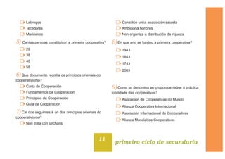 Labregos
Tecedores
Mariñeiros
5) Cantas persoas constituíron a primeira cooperativa?
28
38
48
58
6) Que documento recollía os principios orixinais do
cooperativismo?
Carta de Cooperación
Fundamentos de Cooperación
Principios de Cooperación
Guía de Cooperación
7) Cal dos seguintes é un dos principios orixinais do
cooperativismo?
Non trata con larcháns
Constitúe unha asociación secreta
Ambiciona honores
Non organiza a distribución da riqueza
8) En que ano se fundou a primeira cooperativa?
1943
1843
1743
2003
9) Como se denomina ao grupo que reúne á práctica
totalidade das cooperativas?
Asociación de Cooperativas do Mundo
Alianza Cooperativa Internacional
Asociación Internacional de Cooperativas
Alianza Mundial de Cooperativas
11
primeiro ciclo de secundaria
 