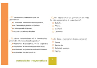 10) Quen instituíu o Día Internacional das
Cooperativas?
A Asociación Internacional de Cooperativas
Os creadores da primeira cooperativa
A Asemblea Xeral da ONU
O goberno dos Estados Unidos
11) Que data conmemoraba o ano da celebración do
primeiro Día Internacional das Cooperativas?
O centenario da creación da primeira cooperativa.
O centenario do nacemento de Robert Owen.
O centenario do primeiro economato cooperativo.
O centenario da creación da ACI.
12) Que árbores son as que aparecen nun dos símbo-
los máis representativos do cooperativismo?
Carballos
Piñeiros
Eucaliptos
Castiñeiros
13) En Galiza o maior número de cooperativas son:
Do mar.
De vivenda.
De traballo asociado.
Agrarias.
12
actividades cooperativas
 