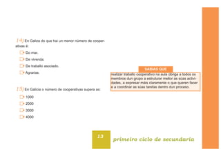 14) En Galiza do que hai un menor número de cooper-
ativas é:
Do mar.
De vivenda.
De traballo asociado.
Agrarias.
15) En Galicia o número de cooperativas supera as:
1000
2000
3000
4000
13
primeiro ciclo de secundaria
realizar traballo cooperativo na aula obriga a todos os
membros dun grupo a estruturar mellor as súas activi-
dades, a expresar máis claramente o que queren facer
e a coordinar as súas tarefas dentro dun proceso.
SABIAS QUE
 