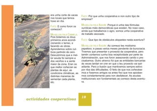era unha corte de vacas
nos locais que temos
hoxe en día.
FUCO: E como foron os
comezos?
MILHULLOA FALA CARMELA:
Pois botamos os dous
primeiros anos acondi-
cionando o terreo, e
facendo as obras.
Aprendemos sobre cul-
tivos partindo de cero.
Descubrimos que a mel-
lor axuda foi sempre a
dos veciños e a xente
maior da zona. Eran os
que mellor coñecían as
plantas de aquí, as
condicións climáticas, as
distintas maneiras de
sementar cada planta,
etc.
FUCO: Por que unha cooperativa e non outro tipo de
empresa?
MILHULLOA FALA XAQUÍN: Porque é unha das fórmulas
xurídicas máis democráticas que existen. No noso caso,
aínda que traballamos o agro, somos unha cooperativa
de traballo asociado.
FUCO: Que tipo de obstáculos atopastes nesta aventura?
MILHULLOA FALA XAQUÍN: Ao comezo tes moitísimo
papelexo, e pasas varios meses pendente da burocracia.
Tivemos que presentar o proxecto da cooperativa, pero
tamén contamos cunha boa receptividade por parte da
Administración, que nos foron asesorando cando o pre-
cisabamos. Outro atranco foi que as entidades bancarias
ás veces tardan en crer en que o teu proxecto vai saír
adiante. Pero a ilusión que mantivemos sempre estivo
por riba das dificultades. O feito de que nos coñecése-
mos e fosemos amigos xa antes fixo que nos apoiáse-
mos constantemente para non desfalecer. As axudas
institucionais son fundamentais ao comezo desta aventu-
ra.
18
actividades cooperativas
 