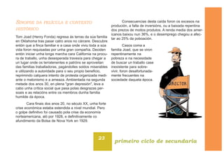 SINOPSE DA PELÍCULA E CONTEXTO
HISTÓRICO
Tom Joad (Henry Fonda) regresa ás terras da súa familia
en Oklahoma tras pasar catro anos no cárcere. Descubre
entón que a finca familiar e a casa onde viviu toda a súa
vida foron requisadas por unha gran compañía. Deciden
entón iniciar unha longa marcha cara California na procu-
ra de traballo, unha desesperada travesía para chegar a
un lugar onde os terratenentes e patróns se aproveitan
das familias traballadoras, pagándolles soldos miserables
e utilizando a autoridade para o seu propio beneficio,
reprimindo calquera intento de protesta organizada medi-
ante o matonismo e a ameaza. Ambientada na segunda
metade dos anos 30, en plena "gran depresión", leva a
cabo unha crítica social que pasa polas desgrazas per-
soais e as relacións entre os membros dunha familia
humilde da época.
Cara finais dos anos 20, no século XX, unha forte
crise económica estaba estendida a nivel mundial. Pero
o golpe definitivo foi causado pola crise da economía
norteamericana, aló por 1928, e definitivamente co
afundimento da Bolsa de Nova York en 1929.
Consecuencias desta caída foron os excesos na
produción, a falta de inversións, ou a baixada repentina
dos prezos de moitos produtos. A renda media dos amer-
icanos baixou nun 36%, e o desemprego chegou a afec-
tar ao 25% da poboación.
Casos coma a
familia Joad, que se viron
repentinamente na
pobreza e na necesidade
de buscar un traballo case
inexistente para sobre-
vivir, foron desafortunada-
mente frecuentes na
sociedade daquela época.
23
primeiro ciclo de secundaria
 