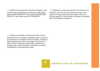 3. Clasifica aos personaxes da película segundo a súa
actitude cara aos obstáculos económicos: cales deles
serían CONFORMISTAS? Cales deles DESESPERAN-
ZADOS? E cales deles serían LOITADORES?
4. Despois de consultar a información sobre a Gran
Depresión dos 30, compara a situación social e económi-
ca da película coa historia recente de Galicia. Coñeces a
algunha persoa que tivese que emigrar para buscar un
futuro mellor? Pregunta na túa familia, é posible que
houbese algún caso. Comparte a experiencia cos teus
compañeiros e compañeiras de clase.
5. Analizade as novas que aparecen nos xornais e na
televisión, Que tipo de novas aparecen sobre a emi-
gración? Porque vía pensas que chegan máis inmi-
grantes ilegais? En canto tempo conseguen os deportis-
tas a nacionalidade española?
25
primeiro ciclo de secundaria
 