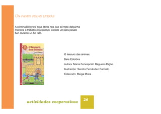 UN PASEO POLAS LETRAS
A continuación tes dous libros nos que se trata dalgunha
maneira o traballo cooperativo, escolle un para pasalo
ben durante un bo rato.
26
actividades cooperativas
O tesouro das ánimas
Baía Edicións
Autora: María Concepción Regueiro Digón
Ilustración: Sandra Fernández Carmelo
Colección: Meiga Moira
 