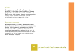 O NOVELO
Unha persoa cun novelo de la collido por un dos
extremos di o seu nome bótallo á persoa que quere e
pregúntalle o seu, e esta fai o mesmo con outra, e así
ata formar un gran guedello, que logo podemos tratar de
desenguedellar facendo as preguntas ao revés e
devolvéndolle o novelo a quen nolo enviou.
ENTREVISTA E PRESENTACIÓN
Fórmanse parellas con todos os presentes e durante
cinco minutos os alumnos e alumnas entrevístanse mutu-
amente intercambiando os datos e informacións que
cada quen considere oportunos (por exemplo: nome,
lugar onde naceu, afeccións, grupo preferido, etc.). A
continuación cada persoa presenta ante o grupo ao seu
compañeiro ou compañeira de entrevista ata esgotar
todas as parellas formadas.
29
primeiro ciclo de secundaria
 