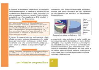 8
actividades cooperativas
A evolución do movemento cooperativo e da competitivi-
dade destas empresas as presenta na actualidade como
unha alternativa ás empresas do capital e compiten con
elas para atopar un lugar no mercado. Esta importante
evolución levou a Asemblea Xeral da ONU a instituír o
Día Internacional das Cooperativas.
O número de cooperativas crece continuamente e diver-
sifica o número de sectores nos que desenvolve a súa
tarefa, por este motivo e posible que o símbolo deste
movemento sexa unha bandeira multicolor, aínda que a
veces tamén se simboliza ao cooperativismo por un
piñeiro.
Galiza non é unha excepción dentro deste movemento
mundial, e así vemos como xa no ano 2003 había máis
de mil cooperativas que atendían a moi diferentes sec-
tores produtivos:
A cooperativa é unha sociedade de capital variable que
con estrutura e xestión democrática, en réxime de libre
adhesión e baixa voluntaria, desenvolve unha empresa
de propiedade conxunta, a través do exercizo de activi-
dades socioeconómicas, para prestar servizos e para
satisfacer necesidades e aspiracións dos seus socios, e
en interese pola comunidade, mediante a participación
activa deles, distribuíndo os resultados en función da
actividade cooperativizada
En 1923 o Comité Executivo da Alianza Cooperativa
Internacional (ACI) recomendou conmemorar un día interna-
cional das cooperativas. O 16 de decembro de 1992 a
Asemblea Xeral da ONU (Nacións Unidas), a través da resolu-
ción 47/90, proclamou a necesidade de realizar un "Día
Internacional das Cooperativas" a partir de xullo de 1995, en
conmemoración ao centenario da creación da Alianza
Cooperativa Internacional.
agrarias
explot. com. da terra
de vivenda
de transporte
de servizos
do mar
de 2º grao
de consumidores
de ensino
outras
Alianza Cooperativa Internacional (ACI), fundada en Londres
en 1895 asocia a cooperativas de máis de 100 países do
mundo e dende 1892 ten a súa sede central en Xenebra.
Cooperativas activas en Galicia en 2003
 
