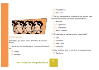 PREGUNTOIRO
Demostra o que sabes acerca da historia do coopera-
tivismo
1) Nome dun dos precursores do movemento cooperati-
vo
Piñeiro
Rochdale
Robert Owen:
Toad Lane
2) Cal dos seguintes é un movemento que aparece para
loitar contra as malas condicións da clase obreira?
A relixión
O capitalismo
O sindicalismo
A cruz vermella
3) En que lugar se creou a primeira cooperativa?
Vigo
Rochdale
New Lanark
Hamburgo
4) Que profesión tiñan os pioneiros do cooperativismo?
Gandeiros
10
actividades cooperativas
 