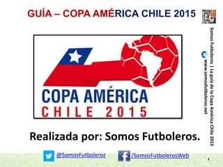 GUÍA – COPA AMÉRICA CHILE 2015
1
Realizada por: Somos Futboleros.
SomosFutboleros|LaguíadelaCopaAméricaChile2015
www.somosfutboleros.net
@SomosFutboleroz /SomosFutbolerosWeb
 