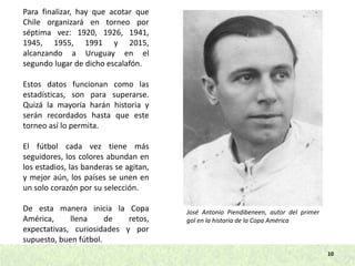 10
Para finalizar, hay que acotar que
Chile organizará en torneo por
séptima vez: 1920, 1926, 1941,
1945, 1955, 1991 y 2015,
alcanzando a Uruguay en el
segundo lugar de dicho escalafón.
Estos datos funcionan como las
estadísticas, son para superarse.
Quizá la mayoría harán historia y
serán recordados hasta que este
torneo así lo permita.
El fútbol cada vez tiene más
seguidores, los colores abundan en
los estadios, las banderas se agitan,
y mejor aún, los países se unen en
un solo corazón por su selección.
De esta manera inicia la Copa
América, llena de retos,
expectativas, curiosidades y por
supuesto, buen fútbol.
José Antonio Piendibeneen, autor del primer
gol en la historia de la Copa América
 