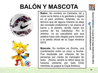 BALÓN Y MASCOTA
12
SomosFutboleros|LaguíadelaCopaAméricaChile2015
www.somosfutboleros.net
Balón: Su nombre es Cachaña, tal y
como se le llama a la gambeta o regate
en el país anfitrión. Además, es un
término que de alguna manera se aleja
del concepto profesional y se acerca al
barrio y el potrero, donde nacen los
sueños de los futbolistas. Por lo
anterior, no es casualidad que esa
palabra haya sido elegida para nombrar
a la pelota oficial de la Copa América
2015.
Mascota: Su nombre es Zincha, una
combinación entre un zorro e hincha.
Fue bautizado por votación de las
personas por medio de mensajes de
texto. Zincha, tendrá la difícil tarea de
hacerse presente por todo Chile
mientras se juegue la Copa América
.
 