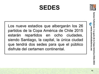SEDES
13
SomosFutboleros|LaguíadelaCopaAméricaChile2015
www.somosfutboleros.net
Los nueve estadios que albergarán los 26
partidos de la Copa América de Chile 2015
estarán repartidos en ocho ciudades,
siendo Santiago, la capital, la única ciudad
que tendrá dos sedes para que el público
disfrute del certamen continental.
 