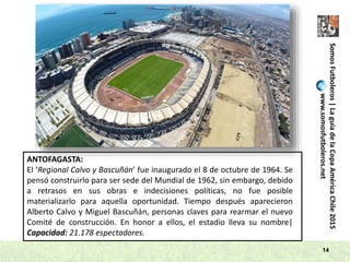 SomosFutboleros|LaguíadelaCopaAméricaChile2015
www.somosfutboleros.net
14
ANTOFAGASTA:
El ‘Regional Calvo y Bascuñán’ fue inaugurado el 8 de octubre de 1964. Se
pensó construirlo para ser sede del Mundial de 1962, sin embargo, debido
a retrasos en sus obras e indecisiones políticas, no fue posible
materializarlo para aquella oportunidad. Tiempo después aparecieron
Alberto Calvo y Miguel Bascuñán, personas claves para rearmar el nuevo
Comité de construcción. En honor a ellos, el estadio lleva su nombre|
Capacidad: 21.178 espectadores.
 