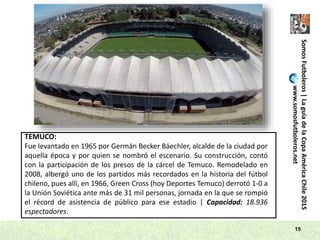 SomosFutboleros|LaguíadelaCopaAméricaChile2015
www.somosfutboleros.net
15
TEMUCO:
Fue levantado en 1965 por Germán Becker Bäechler, alcalde de la ciudad por
aquella época y por quien se nombró el escenario. Su construcción, contó
con la participación de los presos de la cárcel de Temuco. Remodelado en
2008, albergó uno de los partidos más recordados en la historia del fútbol
chileno, pues allí, en 1966, Green Cross (hoy Deportes Temuco) derrotó 1-0 a
la Unión Soviética ante más de 31 mil personas, jornada en la que se rompió
el récord de asistencia de público para ese estadio | Capacidad: 18.936
espectadores.
 
