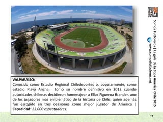 SomosFutboleros|LaguíadelaCopaAméricaChile2015
www.somosfutboleros.net
17
VALPARAÍSO:
Conocido como Estadio Regional Chiledeportes o, popularmente, como
estadio Playa Ancha, tomó su nombre definitivo en 2012 cuando
autoridades chilenas decidieron homenajear a Elías Figueroa Brander, uno
de los jugadores más emblemático de la historia de Chile, quien además
fue escogido en tres ocasiones como mejor jugador de América |
Capacidad: 23.000 espectadores.
 