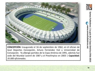 SomosFutboleros|LaguíadelaCopaAméricaChile2015
www.somosfutboleros.net
18
CONCEPCIÓN: Inaugurado el 16 de septiembre de 1962, en él ofician de
local Deportes Concepción, Arturo Fernández Vial y Universidad de
Concepción. Ya albergó partidos de la Copa América de 1991, además fue
sede del Mundial Juvenil de 1987 y el Preolímpico en 2003 | Capacidad:
35.000 aficionados.
 