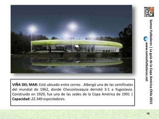 SomosFutboleros|LaguíadelaCopaAméricaChile2015
www.somosfutboleros.net
19
VIÑA DEL MAR: Está ubicado entre cerros . Albergó una de las semifinales
del mundial de 1962, donde Checoslovaquia derrotó 3-1 a Yugoslavia.
Construido en 1929, fue una de las sedes de la Copa América de 1991 |
Capacidad: 22.340 espectadores.
 