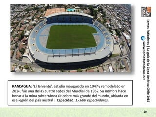 SomosFutboleros|LaguíadelaCopaAméricaChile2015
www.somosfutboleros.net
20
RANCAGUA: ‘El Teniente’, estadio inaugurado en 1947 y remodelado en
2014, fue una de las cuatro sedes del Mundial de 1962. Su nombre hace
honor a la mina subterránea de cobre más grande del mundo, ubicada en
esa región del país austral | Capacidad: 15.600 espectadores.
 
