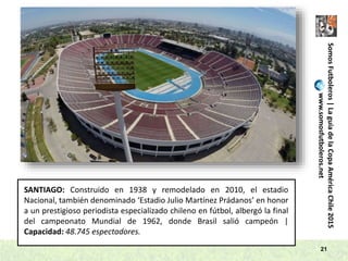 SomosFutboleros|LaguíadelaCopaAméricaChile2015
www.somosfutboleros.net
21
SANTIAGO: Construido en 1938 y remodelado en 2010, el estadio
Nacional, también denominado ‘Estadio Julio Martínez Prádanos’ en honor
a un prestigioso periodista especializado chileno en fútbol, albergó la final
del campeonato Mundial de 1962, donde Brasil salió campeón |
Capacidad: 48.745 espectadores.
 