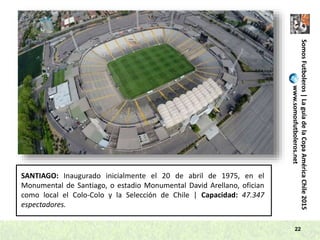 SomosFutboleros|LaguíadelaCopaAméricaChile2015
www.somosfutboleros.net
22
SANTIAGO: Inaugurado inicialmente el 20 de abril de 1975, en el
Monumental de Santiago, o estadio Monumental David Arellano, ofician
como local el Colo-Colo y la Selección de Chile | Capacidad: 47.347
espectadores.
 
