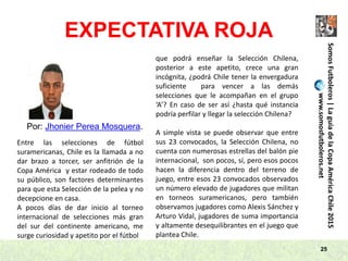 25
SomosFutboleros|LaguíadelaCopaAméricaChile2015
www.somosfutboleros.net
EXPECTATIVA ROJA
Por: Jhonier Perea Mosquera.
Entre las selecciones de fútbol
suramericanas, Chile es la llamada a no
dar brazo a torcer, ser anfitrión de la
Copa América y estar rodeado de todo
su público, son factores determinantes
para que esta Selección de la pelea y no
decepcione en casa.
A pocos días de dar inicio al torneo
internacional de selecciones más gran
del sur del continente americano, me
surge curiosidad y apetito por el fútbol
que podrá enseñar la Selección Chilena,
posterior a este apetito, crece una gran
incógnita, ¿podrá Chile tener la envergadura
suficiente para vencer a las demás
selecciones que le acompañan en el grupo
‘A’? En caso de ser así ¿hasta qué instancia
podría perfilar y llegar la selección Chilena?
A simple vista se puede observar que entre
sus 23 convocados, la Selección Chilena, no
cuenta con numerosas estrellas del balón pie
internacional, son pocos, sí, pero esos pocos
hacen la diferencia dentro del terreno de
juego, entre esos 23 convocados observados
un número elevado de jugadores que militan
en torneos suramericanos, pero también
observamos jugadores como Alexis Sánchez y
Arturo Vidal, jugadores de suma importancia
y altamente desequilibrantes en el juego que
plantea Chile.
 