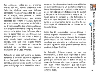 26
Por amistosos vistos en los primeros
meses del año, hemos observado una
Selección Chilena, con una defensa
compacta y una particularidad de juego
en el ataque, que permite al balón
transitar constantemente por ambos
costados del terreno de juego, aunque
es preocupante el no tener un definidor
de área implacable. Los seleccionados no
dan tregua en el medio campo y muchos
menos en la última línea defensiva, claro
que la agresividad en sus defensas no
siempre podrá ser un punto a favor y
esto podría traer complicaciones al
equipo, una que otra tarjeta traerá
dificultades si se tiene en cuenta la
cantidad de partidos que pueden
disputarse en la Copa América.
Saliendo un poco del terreno de juego,
tenemos al director técnico y argentino
Jorge Sampaoli, ficha clave fuera del
campo, pues ha sabido darle ese toque
personal al juego de la Selección Chilena
entre sus decisiones no sobra destacar el hecho
de darle continuidad a un plantel que logró un
buen desempeño en la pasada Copa Mundo;
pocas han sido las novedades dentro del plantel
y las pocas se han visto en el ataque de ‘La
Roja’, como le conocen a esta Selección; lo
cierto es que Sampaoli, ha hecho méritos y
junto a sus muchachos darán muestra de ese
fútbol que los diferencie de sus rivales en la
Copa América.
Entre los 23 convocados, cuerpo técnico y
demás órganos dependientes a la Selección
Chilena hay algo seguro, ninguno dará tregua,
poco importa si son favoritos o no, o si sus
nombres son afamados y resaltan por encima
de otras figura del balón-pie que también harán
parte de la Copa América.
La Selección Chilena, espera no caer en
triunfalismos, si bien están expuestos a cierta
presión por ser locales y la expectativa de su
gente por quedarse con el botín en casa es
mayor la de otras selecciones, esperan ratificar
con buen fútbol resultados que los hagan
merecedores de protagonismo en la Copa
América 2015.
SomosFutboleros|LaguíadelaCopaAméricaChile2015
www.somosfutboleros.net
 