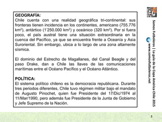 3
SomosFutboleros|LaguíadelaCopaAméricaChile2015
www.somosfutboleros.net
GEOGRAFÍA:
Chile cuenta con una realidad geográfica tri-continental: sus
fronteras tienen incidencia en los continentes, americano (755.776
km2), antártico (1’250.000 km2) y oceánico (320 km2). Por si fuera
poco, el país austral tiene una situación extraordinaria en la
cuenca del Pacífico, ya que se encuentra frente a Oceanía y Asia
Suroriental. Sin embargo, ubica a lo largo de una zona altamente
sísmica.
El dominio del Estrecho de Magallanes, del Canal Beagle y del
paso Drake, dan a Chile las llaves de las comunicaciones
marítimas entre el Océano Pacífico y el Océano Atlántico.
POLÍTICA:
El sistema político chileno es la democracia republicana. Durante
tres periodos diferentes, Chile tuvo régimen militar bajo el mandato
de Augusto Pinochet, quien fue Presidente del 17/Dic/1974 al
11/Mar/1990, pero además fue Presidente de la Junta de Gobierno
y Jefe Supremo de la Nación.
 