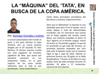 32
LA “MÁQUINA” DEL ‘TATA’, EN
BUSCA DE LA COPA AMÉRICA.
SomosFutboleros|LaguíadelaCopaAméricaChile2015
www.somosfutboleros.net
Por: Santiago González Londoño
La actual subcampeona del mundo se
pone a tiro para afrontar la Copa
América, con un nuevo proceso
dirigido por el DT Gerardo ‘El Tata’
Martino. El técnico rosarino cuenta
con unos jugadores de ensueño,
jugadores de élite, que pasan por
excelente momento en sus
respectivos clubes, en la gran
mayoría de los casos siendo
referentes para el club al que
pertenecen, como Lionel Messi y
Carlos Tévez, principales animadores del
Barcelona y Juventus respectivamente.
Decir que la ‘Albiceleste’ es favorita es una
obviedad, pues para mí es el equipo con el
mejor ataque a nivel de seleccionados
mundiales, eso sin mencionar que cuenta
con el mejor jugador del mundo, Lionel
Messi. Los números respaldan lo dicho: El
‘Kun’ Agüero, en la Premier League, marcó
26 tantos en 33 partidos jugados, lo que da
en promedio un gol cada 98 minutos, un
promedio bastante aceptable; por otro
lado está ‘El Apache’, quien con la Juventus
logró la liga y copa de Italia, además se
posicionó tercero con 20 goles en la tabla
de goleadores. Y bueno, lo de Messi es caso
aparte, fuera de todo contexto terrenal, 55
partidos, 56 goles y 27 asistencias,
números de otro planeta.
 