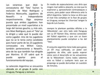 33
Las sorpresas que dejó la
convocatoria del ‘Tata’ fueron la
exclusión de Maxi Rodríguez y
Federico Mancuello, jugadores de
Newell’s e Independiente
respectivamente. Digo sorpresa
puesto que ambos jugadores han
presentado un nivel superlativo a lo
largo del torneo gaucho, y, más aún,
con Maxi Rodríguez, pues el ‘Tata’ ya
lo dirigió y sabe qué le puede dar
como jugador. Uno de los jugadores
que no se le tenía como candidato
para hacer parte de los 23 jugadores
convocados era Milton Casco,
también perteneciente a Newell’s,
otro de los que también fue dirigido
por Martino. El DT sabrá qué le
puede aportar para el
funcionamiento del equipo.
La selección Argentina se encuentra
ubicada en el grupo B junto con
Uruguay, Paraguay y Jamaica.
En medio de especulaciones uno diría que
ningún rival saldrá a atacarlo, se cree que lo
esperaran y, aprovecharán contraataques o
errores, para poder sacar diferencia ante la
difícil Argentina. Sobre la mesa se diría que
el rival más complejo en la fase de grupos
es Uruguay, aunque los ‘charrúas’ tengan la
baja de Luis Suarez,
siempre le plantean partidos difíciles a la
‘Albiceleste’; por otro lado está Paraguay
con su DT Ramón Díaz, técnico conocedor
del fútbol argentino y que con un buen
planteamiento puede complicar a los del
‘Tata’.
El conjunto argentino tiene todo para ganar,
un DT muy calificado, un platel con
jugadores de élite, solo queda esperar
cómo será el desarrollo en las actuaciones
de la ‘Albiceleste’. Como todos sabemos
esto es fútbol y cualquier tesis que se
proponga se puede derrumbar en cuestión
de minutos.
SomosFutboleros|LaguíadelaCopaAméricaChile2015
www.somosfutboleros.net
 