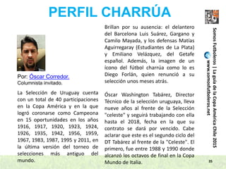 35
SomosFutboleros|LaguíadelaCopaAméricaChile2015
www.somosfutboleros.net
PERFIL CHARRÚA
Por: Óscar Corredor.
Columnista invitado.
La Selección de Uruguay cuenta
con un total de 40 participaciones
en la Copa América y en la que
logró coronarse como Campeona
en 15 oportunidades en los años
1916, 1917, 1920, 1923, 1924,
1926, 1935, 1942, 1956, 1959,
1967, 1983, 1987, 1995 y 2011, en
la última versión del torneo de
selecciones más antiguo del
mundo.
Brillan por su ausencia: el delantero
del Barcelona Luis Suárez, Gargano y
Camilo Mayada, y los defensas Matías
Aguirregaray (Estudiantes de La Plata)
y Emiliano Velázquez, del Getafe
español. Además, la imagen de un
ícono del fútbol charrúa como lo es
Diego Forlán, quien renunció a su
selección unos meses atrás.
Óscar Washington Tabárez, Director
Técnico de la selección uruguaya, lleva
nueve años al frente de la Selección
"celeste" y seguirá trabajando con ella
hasta el 2018, fecha en la que su
contrato se dará por vencido. Cabe
aclarar que este es el segundo ciclo del
DT Tabárez al frente de la "Celeste". El
primero, fue entre 1988 y 1990 donde
alcanzó los octavos de final en la Copa
Mundo de Italia.
 