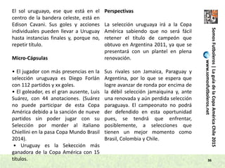 36
SomosFutboleros|LaguíadelaCopaAméricaChile2015
www.somosfutboleros.net
El sol uruguayo, ese que está en el
centro de la bandera celeste, está en
Edison Cavani. Sus goles y acciones
individuales pueden llevar a Uruguay
hasta instancias finales y, porque no,
repetir título.
Micro-Cápsulas
• El jugador con más presencias en la
selección uruguaya es Diego Forlán
con 112 partidos y xx goles.
• El goleador, es el gran ausente, Luis
Suárez, con 44 anotaciones. (Suárez
no puede participar de esta Copa
América debido a la sanción de nueve
partidos sin poder jugar con su
Selección por morder al italiano
Chiellini en la pasa Copa Mundo Brasil
2014).
• Uruguay es la Sekección más
ganadora de la Copa América con 15
títulos.
Perspectivas
La selección uruguaya irá a la Copa
América sabiendo que no será fácil
retener el título de campeón que
obtuvo en Argentina 2011, ya que se
presentará con un plantel en plena
renovación.
Sus rivales son Jamaica, Paraguay y
Argentina, por lo que se espera que
logre avanzar de ronda por encima de
la débil selección jamaiquina y, ante
una renovada y aún perdida selección
paraguaya. El campeonato no podrá
der defendido en esta oportunidad
pues, se tendrá que enfrentar,
posiblemente, a selecciones que
tienen un mejor momento como
Brasil, Colombia y Chile.
 
