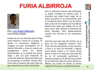 39
Por: Luis Ángel Villamizar.
Columnista invitado.
FURIA ALBIRROJA
SomosFutboleros|LaguíadelaCopaAméricaChile2015
www.somosfutboleros.net
A pesar de ser una selección que no llega
como favorita y menos en su grupo, en
donde se encuentran Argentina y
Uruguay, de gran participación en el
anterior Mundial, y a que no cuenta con
protagonistas como los demás
seleccionados, es un plantel que quiere
llegar y dar una gran impresión de
cuenta de todos los experimentados que
ha convocado el profesor Ramón Díaz.
Entre ellos el Arquero del Justo Villar, de
gran actuación en el Colo Colo (Chile).
Pero la selección Guaraní está ratificando
su pobre cantidad de cantera pues el
recambio que debió hacer luego de su
pobre actuación en las eliminatorias para
el mundial de Brasil 2014 no se ha hecho.
Solo cuatro de los elegidos por el profesor
Ramón Díaz están por debajo de los 25
años entre, ellos destaca la presencia de
Derlis González. Pero oportunamente
cuentan con minutos en sus respectivos
clubes.
Está bien que esta clase de torneos no se
gana con las categorías menores. Pero
estos mismos representan un plus anímico
y físico a la hora de enfrentar a figuras
como Edison Cavani y el mismo Lionel
Messi. A esto se le suma que solo cinco (5)
de los 23 convocados pertenecen a
equipos europeos y los demás hacen parte
de las diferentes ligas de Latino América y
México, las cuales no tienen la misma
exigencia física que un partido de Europa.
 