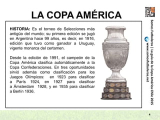 LA COPA AMÉRICA
4
SomosFutboleros|LaguíadelaCopaAméricaChile2015
www.somosfutboleros.net
HISTORIA: Es el torneo de Selecciones más
antigüo del mundo; su primera edición se jugó
en Argentina hace 99 años, es decir, en 1916,
edición que tuvo como ganador a Uruguay,
vigente monarca del certamen.
Desde la edición de 1991, el campeón de la
Copa América clasifica automáticamente a la
Copa Confederaciones. En tres oportunidades
sirvió además como clasificación para los
Juegos Olímpicos: en 1923 para clasificar
a París 1924, en 1927 para clasificar
a Ámsterdam 1928, y en 1935 para clasificar
a Berlín 1936.
 