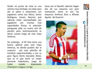 40
SomosFutboleros|LaguíadelaCopaAméricaChile2015
www.somosfutboleros.net
Desde mi punto de vista es una
nómina muy limitada, no están para
dar la pelea a selecciones con
jugadores como Leo Messi, James
Rodríguez, Cavani, Neymar, qué
además están acompañados por
jugadores con muchas más
capacidades físicas; la selección
paraguaya pide un nuevo aire de
plantel; pero lastimosamente se
darán cuenta luego de esta Copa
América.
Sin embargo, el DT Díaz tiene una
buena aptitud para esta Copa
América, en dónde pueden dar la
sorpresa con esta plantilla de
hombres experimentados y con su
gran figura Derlis González (foto),
que es el que tiene un mejor
presente futbolístico, luego de
haber estado disputando
Champions League y la liga
Suiza con el BaselFc además llegan
dos de sus arqueros con gran
motivación como lo son los
Arqueros Anthony Silva y Alfredo
Aguilar del Guaraní.
 