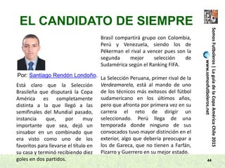 44
SomosFutboleros|LaguíadelaCopaAméricaChile2015
www.somosfutboleros.net
EL CANDIDATO DE SIEMPRE
Por: Santiago Rendón Londoño.
Está claro que la Selección
Brasileña que disputará la Copa
América es completamente
distinta a la que llegó a las
semifinales del Mundial pasado,
instancia que, por muy
importante que sea, dejó un
sinsabor en un combinado que
era visto como uno de los
favoritos para llevarse el título en
su casa y terminó recibiendo diez
goles en dos partidos.
Brasil compartirá grupo con Colombia,
Perú y Venezuela, siendo los de
Pékerman el rival a vencer pues son la
segunda mejor selección de
Sudamérica según el Ranking FIFA.
La Selección Peruana, primer rival de la
Verdeamarela, está al mando de uno
de los técnicos más exitosos del fútbol
sudamericano en los últimos años,
pero que afronta por primera vez en su
carrera el reto de dirigir un
seleccionado. Perú llega de una
temporada donde ninguno de sus
convocados tuvo mayor distinción en el
exterior, algo que debería preocupar a
los de Gareca, que no tienen a Farfán,
Pizarro y Guerrero en su mejor estado.
 