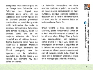 45
El segundo rival a vencer para los
de Dunga será Colombia, una
Selección que llegará con
altibajos pues varios de los
jugadores que fueron figuras en
el Mundial pasado perdieron
continuidad en sus clubes y otros
están lesionados. Sin duda, la
principal carta de José Pékerman
será James Rodríguez, quien se
destacó como uno de los
mejores volantes del fútbol
mundial en el último tiempo;
Teófilo Gutiérrez como figura en
RiverPlate y Jackson Martínez
como el mejor delantero del
fútbol portugués, son las
apuestas en la delantera,
ayudados por Carlos Bacca y un
Falcao que siempre hay que
tener en cuenta.
La Selección Venezolana no tiene
muchas opciones a priori, su plantilla
no tiene mucha participación en ligas
europeas, aunque algunos jugadores
destacan en el fútbol sudamericano,
tal es el caso de Luis Manuel Seijas en
Independiente Santa Fe.
Brasil tendrá la baja sensible de
Marcelo, pieza fundamental tanto en
el Real Madrid como en el Scratch de
los últimos años. Thiago Silva y David
Luiz, acompañados por jugadores
como Danilo y Filipe Luis, serán los
encargados de brindar la seguridad en
la defensa en una plantilla que tendrá
cambios en el arco, pues ya no contará
con el experimentado Julio Cesar. La
clave de la Selección Brasileña estará
en el manejo que se le dé a Neymar,
SomosFutboleros|LaguíadelaCopaAméricaChile2015
www.somosfutboleros.net
 
